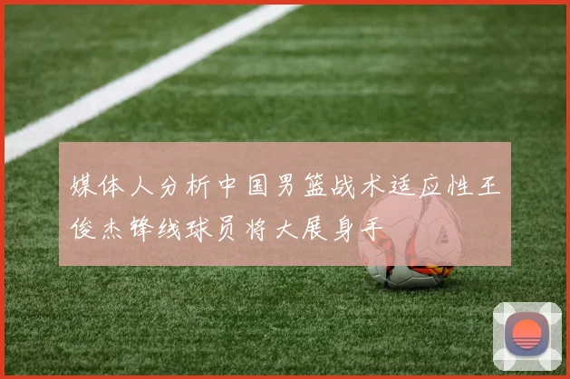 媒体人分析中国男篮战术适应性王俊杰锋线球员将大展身手