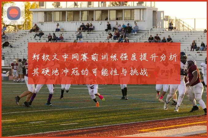 郑钦文中网赛前训练强度提升分析其硬地冲冠的可能性与挑战
