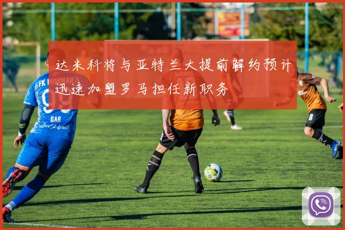 达米科将与亚特兰大提前解约预计迅速加盟罗马担任新职务