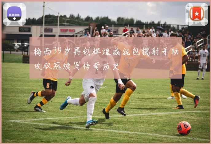 梅西39岁再创辉煌成就包揽射手助攻双冠续写传奇历史