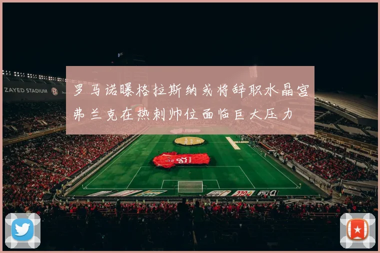 罗马诺曝格拉斯纳或将辞职水晶宫弗兰克在热刺帅位面临巨大压力