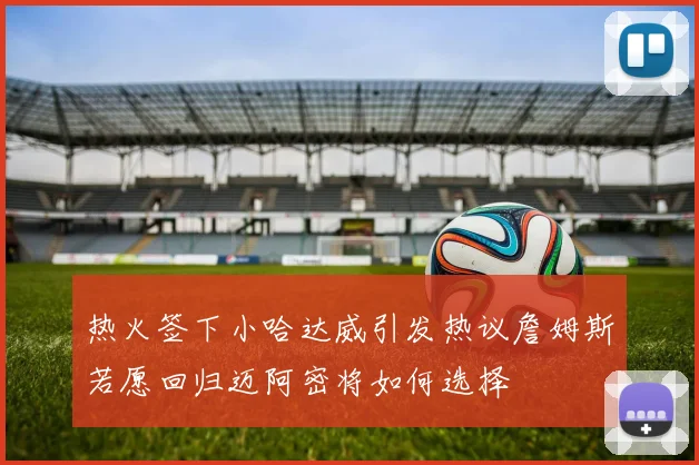 热火签下小哈达威引发热议詹姆斯若愿回归迈阿密将如何选择