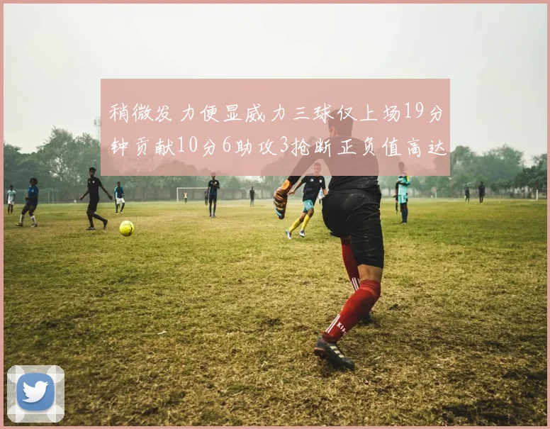 稍微发力便显威力三球仅上场19分钟贡献10分6助攻3抢断正负值高达22