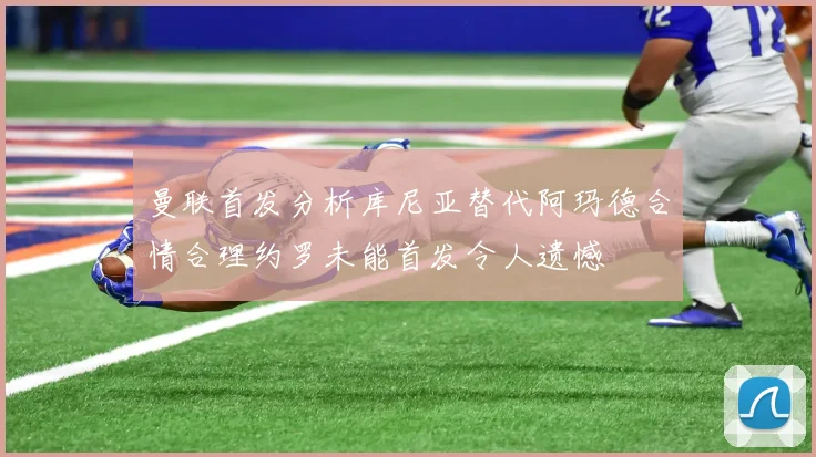 曼联首发分析库尼亚替代阿玛德合情合理约罗未能首发令人遗憾
