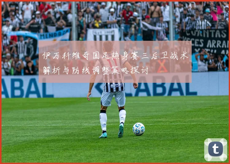 伊万科维奇国足热身赛三后卫战术解析与防线调整策略探讨
