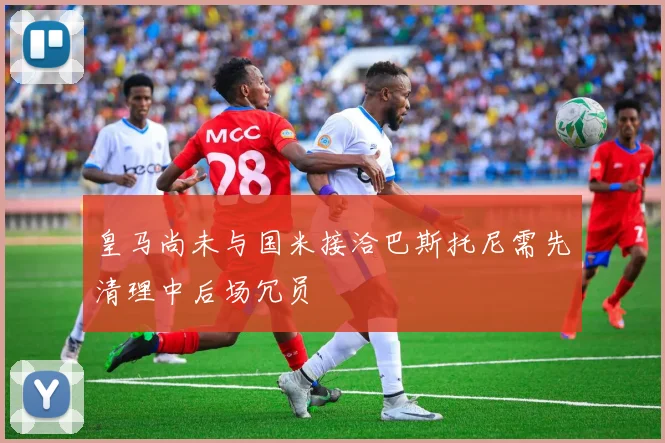 皇马尚未与国米接洽巴斯托尼需先清理中后场冗员