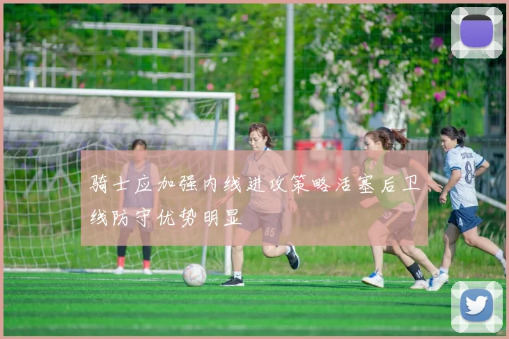 骑士应加强内线进攻策略活塞后卫线防守优势明显