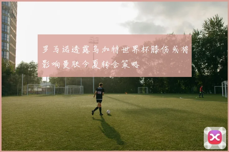 罗马诺透露乌加特世界杯膝伤或将影响曼联今夏转会策略