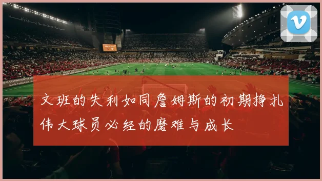 文班的失利如同詹姆斯的初期挣扎伟大球员必经的磨难与成长