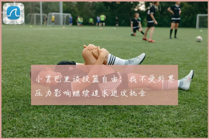 小贾巴里谈投篮自由：我不受外界压力影响继续追求进攻机会