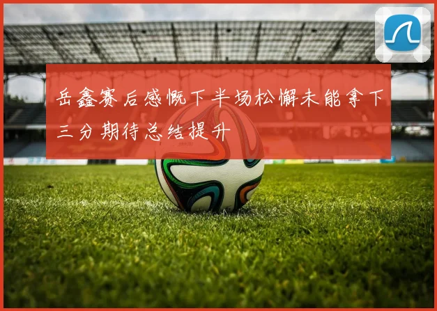 岳鑫赛后感慨下半场松懈未能拿下三分期待总结提升