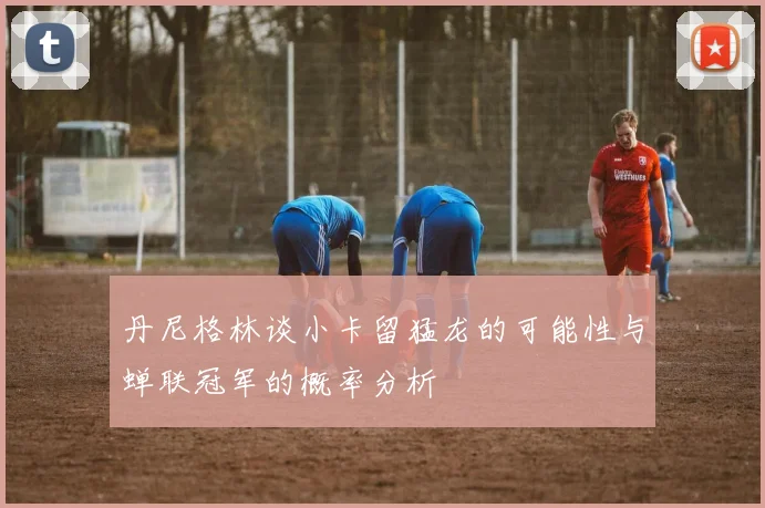 丹尼格林谈小卡留猛龙的可能性与蝉联冠军的概率分析