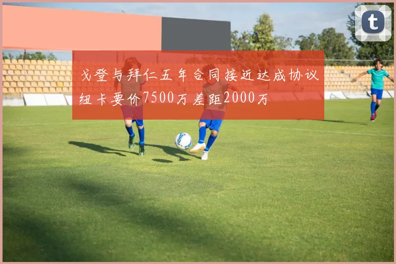 戈登与拜仁五年合同接近达成协议纽卡要价7500万差距2000万