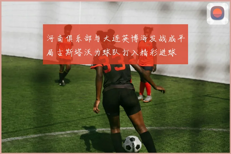 河南俱乐部与大连英博海发战成平局古斯塔沃为球队打入精彩进球