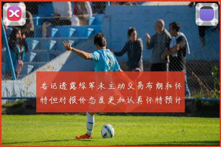 名记透露绿军未主动交易布朗和怀特但对报价态度更加认真怀特预计留队