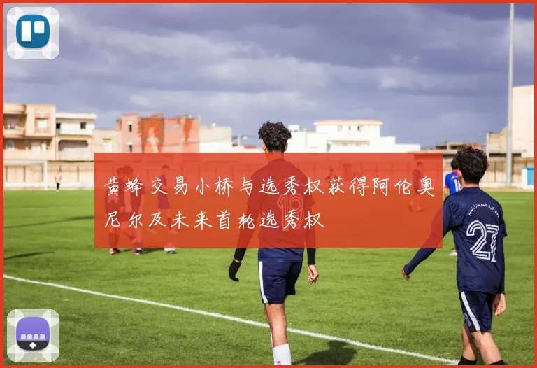 黄蜂交易小桥与选秀权获得阿伦奥尼尔及未来首轮选秀权