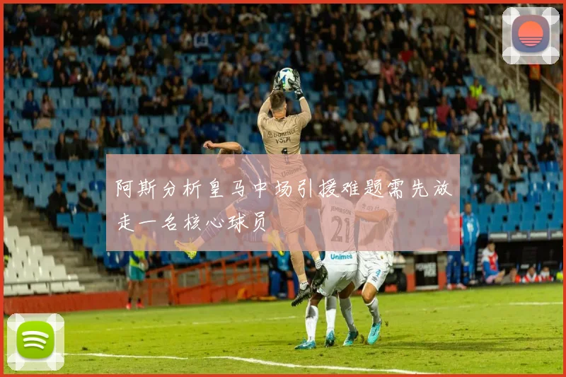 阿斯分析皇马中场引援难题需先放走一名核心球员