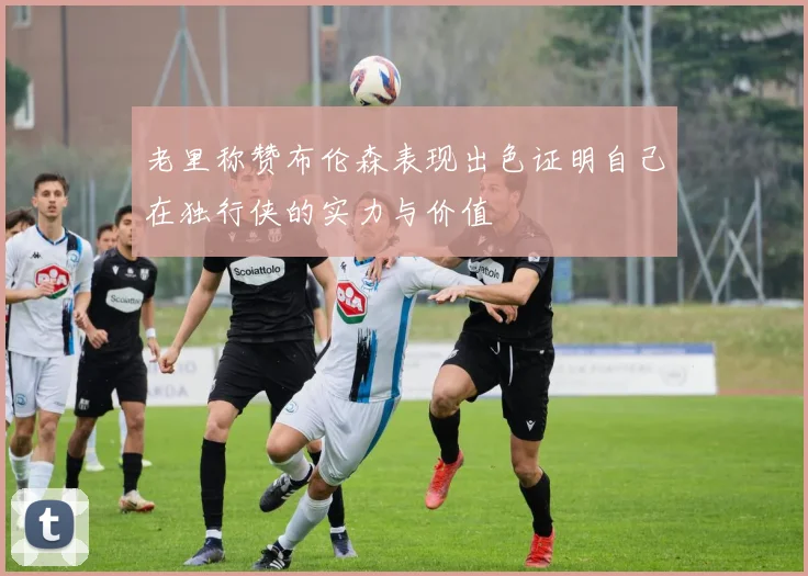 老里称赞布伦森表现出色证明自己在独行侠的实力与价值
