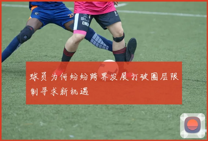 球员为何纷纷跨界发展打破圈层限制寻求新机遇
