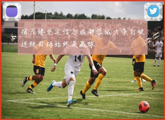 宿茂臻坚定信念成都蓉城力争打破连败目标始终是赢球