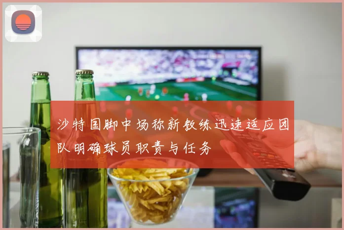 沙特国脚中场称新教练迅速适应团队明确球员职责与任务