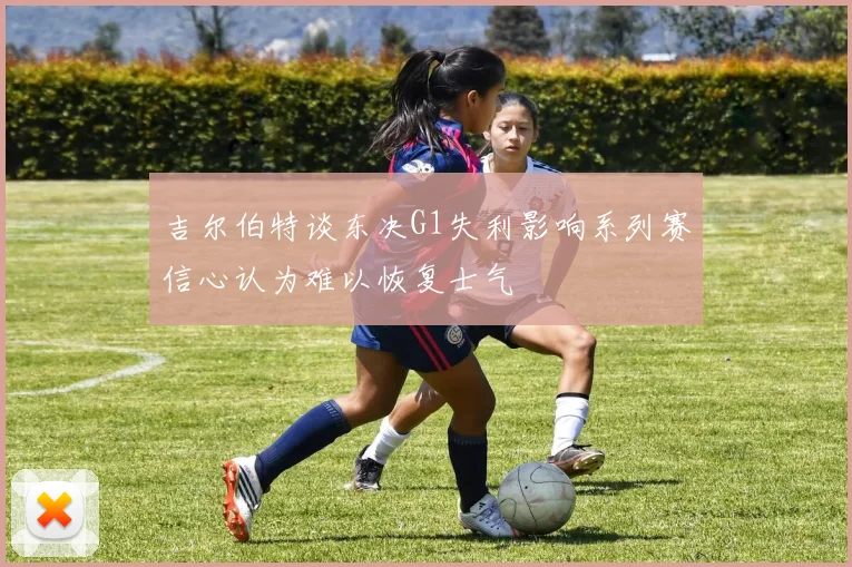 吉尔伯特谈东决G1失利影响系列赛信心认为难以恢复士气