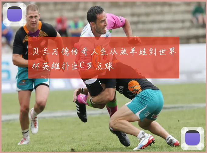 贝兰万德传奇人生从放羊娃到世界杯英雄扑出C罗点球