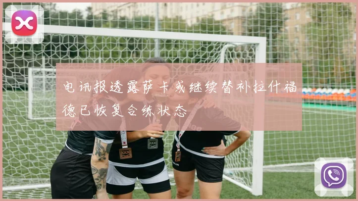 电讯报透露萨卡或继续替补拉什福德已恢复合练状态