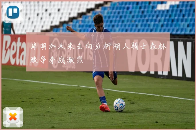 库明加未来去向分析湖人骑士森林狼争夺战激烈